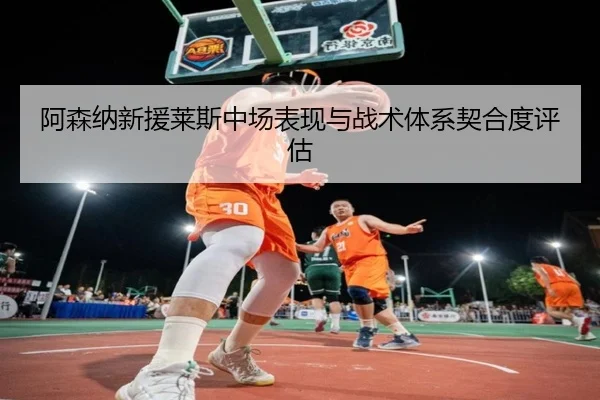 阿森纳新援莱斯中场表现与战术体系契合度评估